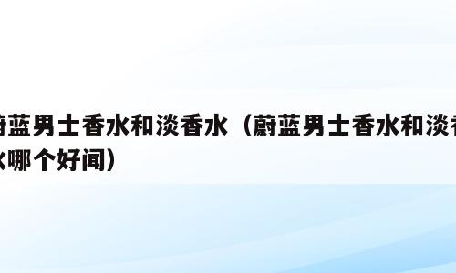 蔚蓝男士香水和淡香水（蔚蓝男士香水和淡香水哪个好闻）
