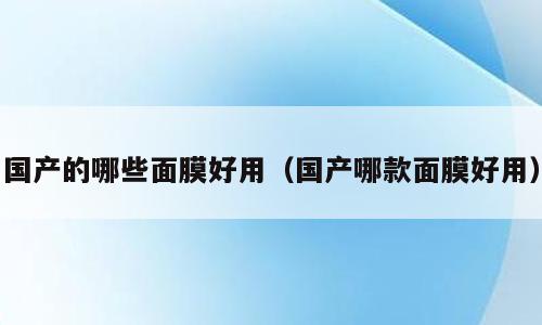 国产的哪些面膜好用（国产哪款面膜好用）