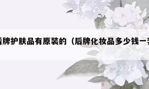 后牌护肤品有原装的（后牌化妆品多少钱一套）