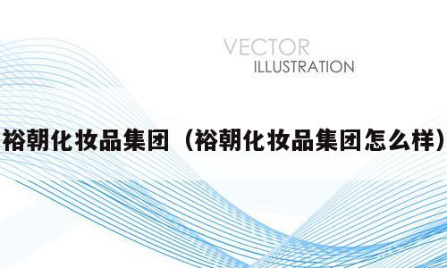 裕朝化妆品集团（裕朝化妆品集团怎么样）