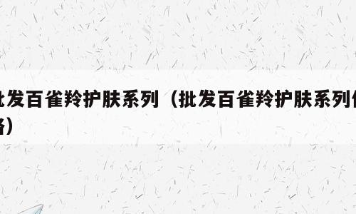 批发百雀羚护肤系列（批发百雀羚护肤系列价格）