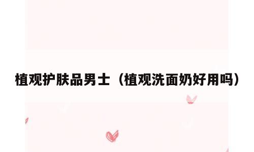 植观护肤品男士（植观洗面奶好用吗）