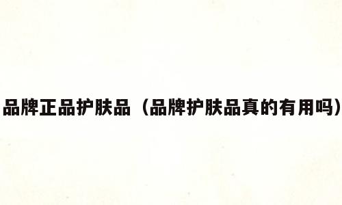 品牌正品护肤品（品牌护肤品真的有用吗）