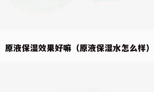 原液保湿效果好嘛（原液保湿水怎么样）