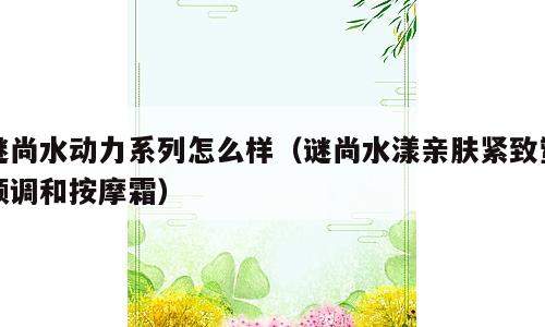 谜尚水动力系列怎么样（谜尚水漾亲肤紧致塑颜调和按摩霜）