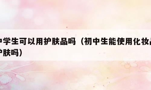 中学生可以用护肤品吗（初中生能使用化妆品护肤吗）