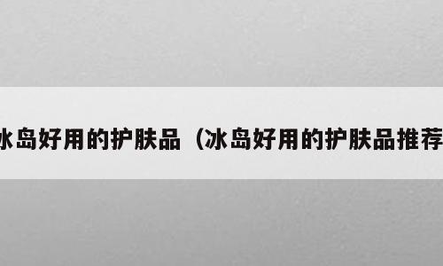 冰岛好用的护肤品（冰岛好用的护肤品推荐）