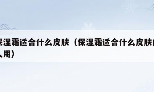 保湿霜适合什么皮肤（保湿霜适合什么皮肤的人用）
