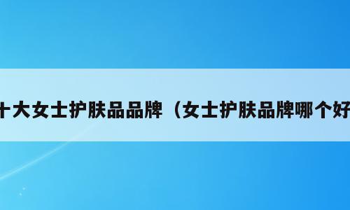 十大女士护肤品品牌（女士护肤品牌哪个好）
