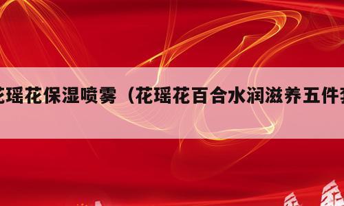 花瑶花保湿喷雾（花瑶花百合水润滋养五件套）