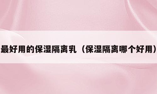 最好用的保湿隔离乳（保湿隔离哪个好用）
