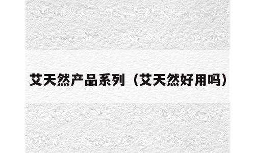 艾天然产品系列（艾天然好用吗）