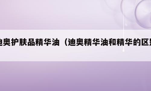 迪奥护肤品精华油（迪奥精华油和精华的区别）