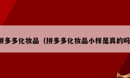 拼多多化妆品（拼多多化妆品小样是真的吗）