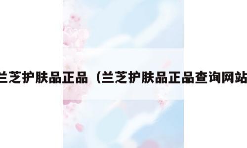 兰芝护肤品正品（兰芝护肤品正品查询网站）