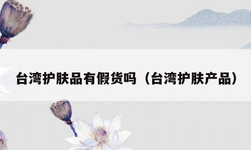 台湾护肤品有假货吗（台湾护肤产品）