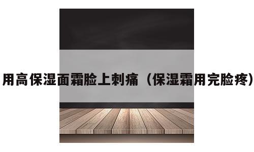 用高保湿面霜脸上刺痛（保湿霜用完脸疼）