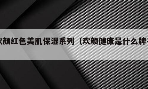 欢颜红色美肌保湿系列（欢颜健康是什么牌子）