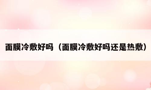面膜冷敷好吗（面膜冷敷好吗还是热敷）