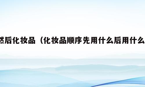 然后化妆品（化妆品顺序先用什么后用什么?）