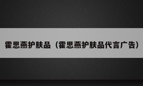 霍思燕护肤品（霍思燕护肤品代言广告）