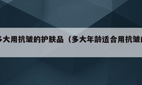 多大用抗皱的护肤品（多大年龄适合用抗皱的）
