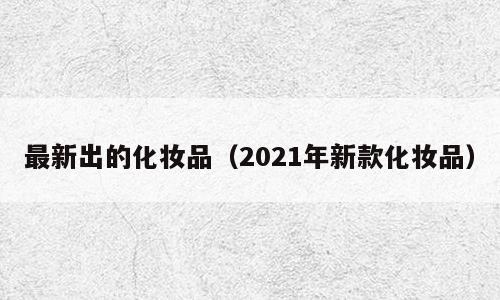 最新出的化妆品（2021年新款化妆品）