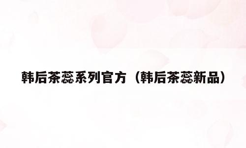 韩后茶蕊系列官方（韩后茶蕊新品）