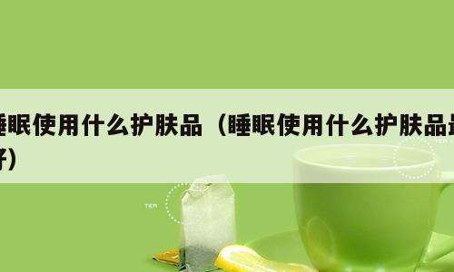 睡眠使用什么护肤品（睡眠使用什么护肤品最好）
