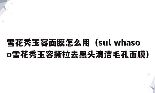 雪花秀玉容面膜怎么用（sul whasoo雪花秀玉容撕拉去黑头清洁毛孔面膜）