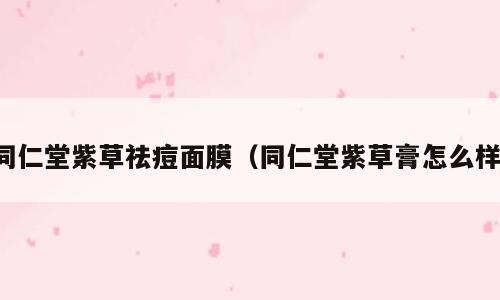 同仁堂紫草祛痘面膜（同仁堂紫草膏怎么样）