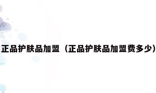 正品护肤品加盟（正品护肤品加盟费多少）