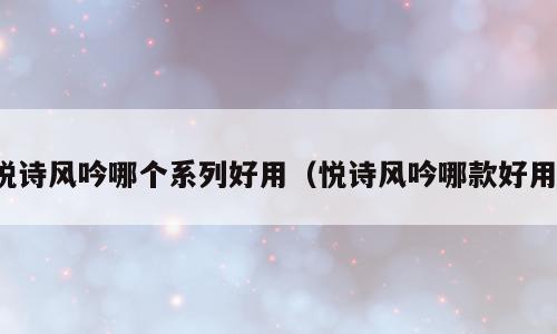 悦诗风吟哪个系列好用（悦诗风吟哪款好用）