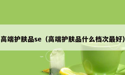 高端护肤品se（高端护肤品什么档次最好）