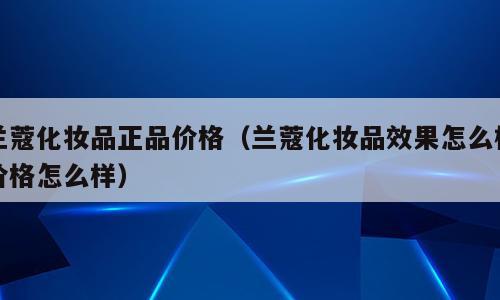 兰蔻化妆品正品价格（兰蔻化妆品效果怎么样价格怎么样）