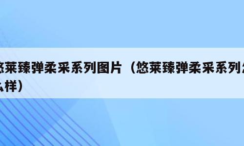 悠莱臻弹柔采系列图片（悠莱臻弹柔采系列怎么样）