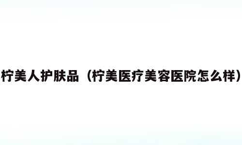 柠美人护肤品（柠美医疗美容医院怎么样）