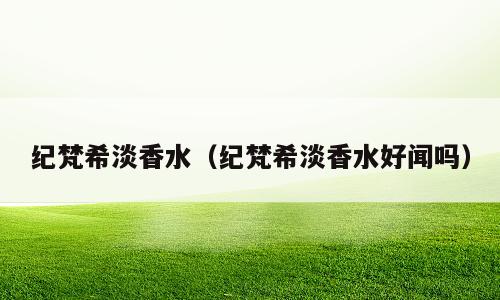 纪梵希淡香水（纪梵希淡香水好闻吗）