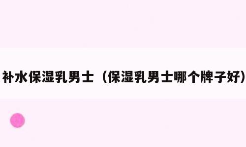 补水保湿乳男士（保湿乳男士哪个牌子好）