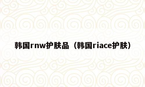 韩国rnw护肤品（韩国riace护肤）
