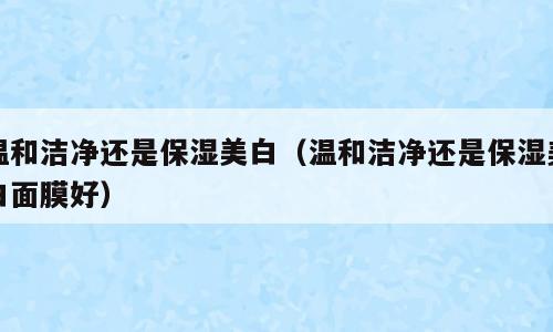 温和洁净还是保湿美白（温和洁净还是保湿美白面膜好）