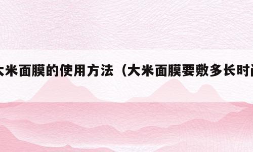 大米面膜的使用方法（大米面膜要敷多长时间）