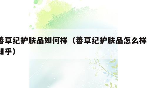 善草纪护肤品如何样（善草纪护肤品怎么样?知乎）