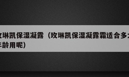 玫琳凯保湿凝露（玫琳凯保湿凝露霜适合多大年龄用呢）