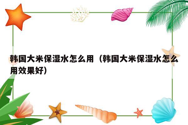 韩国大米保湿水怎么用（韩国大米保湿水怎么用效果好）
