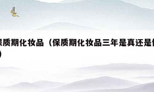 保质期化妆品（保质期化妆品三年是真还是假?）