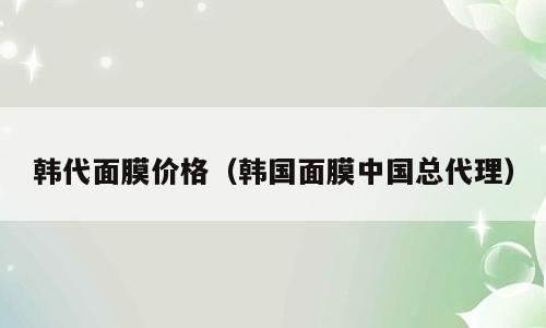 韩代面膜价格（韩国面膜中国总代理）