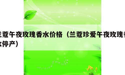 兰蔻午夜玫瑰香水价格（兰蔻珍爱午夜玫瑰香水停产）