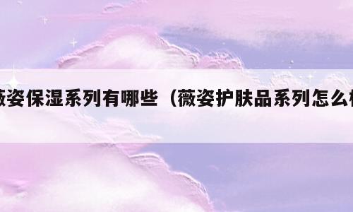薇姿保湿系列有哪些（薇姿护肤品系列怎么样）