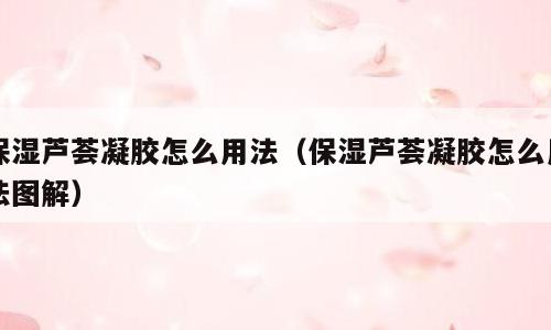 保湿芦荟凝胶怎么用法（保湿芦荟凝胶怎么用法图解）